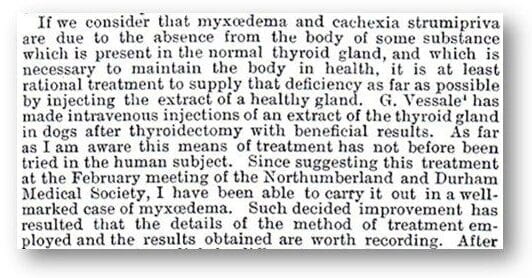 "If we consider that myxœdema amd cachexia strumipriva are due to the absence from the body of the some substance which is present in the normal thyroid gland, and which is necessary to maintain the body in health, it is at least rational treatment to supply that deficiency as far as possible by injecting the extract of a health gland. G. Vessale[1] has made intravenous injections of an extract of the thyroid gland in dogs after thyroidectomy with beneficial results. As far as I am aware this means of treatment has not before been tried in the human subject. Since suggesting this treatment at the February meeting of the Northumberland and Durham Medical Society, I have been able to carry it out in a well-marked case of myxœdema. Such decided improvement has resulted that the details of the method of treatment employed and the results obtained are worth recording. After"