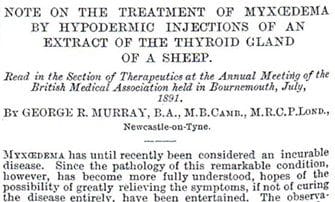 "Note on the treatment of myœdema by hypodermic injections of an extract of the thyroid gland of a sheep. Read in the Section of Theraputics at the Annual Meeting of the British Medical Association held in Bournemouth, July, 1891. By George R. Murray, B.A., M.B.Camb., M.R.C.P.Lond., Newcastle-on-Tyne. // Myxœdema has until recently been considered an incurable disease. Since the pathology of this remarkable condition, however, has become more fully understood, hopes of the possibility of greatly relieving the symptoms, if not of curing the disease entirely, have been entertained. The observa-"